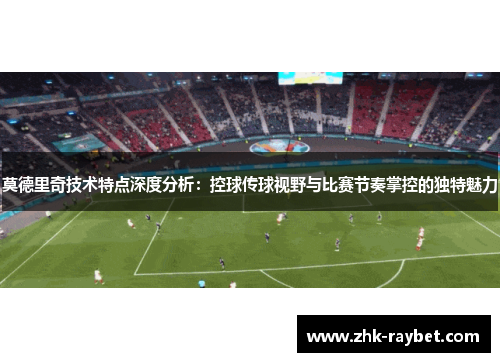 莫德里奇技术特点深度分析:控球传球视野与比赛节奏掌控的独特魅力 莫德里奇技术特点深度分析:控球传球视野与比赛节奏掌控的独特魅力