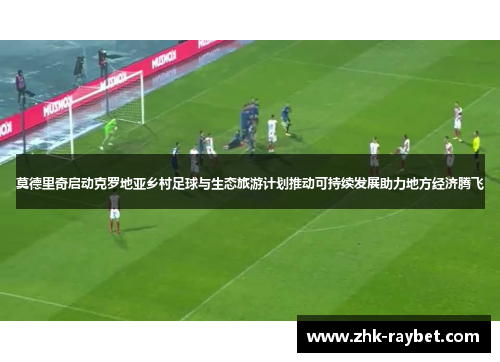 莫德里奇启动克罗地亚乡村足球与生态旅游计划推动可持续发展助力地方经济腾飞