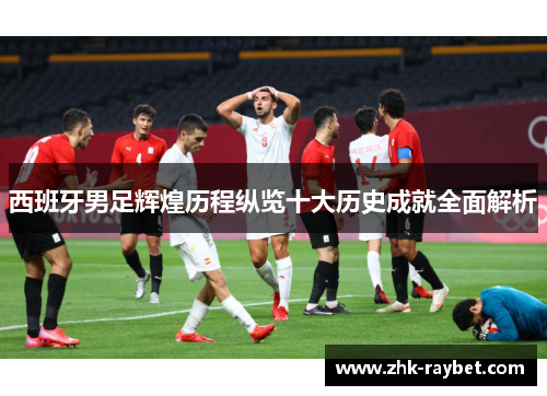 西班牙男足辉煌历程纵览十大历史成就全面解析 西班牙男足辉煌历程纵览十大历史成就全面解析
