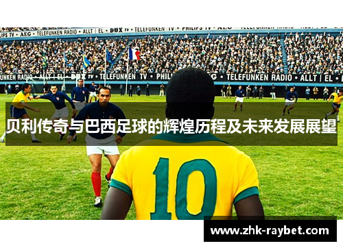 贝利传奇与巴西足球的辉煌历程及未来发展展望