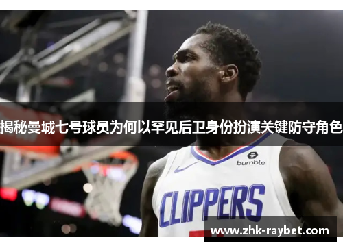 揭秘曼城七号球员为何以罕见后卫身份扮演关键防守角色 揭秘曼城七号球员为何以罕见后卫身份扮演关键防守角色