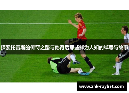 探索托雷斯的传奇之路与他背后那些鲜为人知的绰号与故事 探索托雷斯的传奇之路与他背后那些鲜为人知的绰号与故事