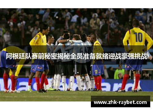 阿根廷队赛前秘密揭秘全员准备就绪迎战豪强挑战