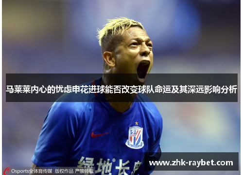 马莱莱内心的忧虑申花进球能否改变球队命运及其深远影响分析 马莱莱内心的忧虑申花进球能否改变球队命运及其深远影响分析