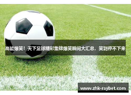 高能爆笑！天下足球精彩集锦爆笑瞬间大汇总，笑到停不下来