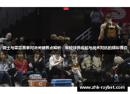 骑士与雷霆赛季对决关键看点解析:年轻球员崛起与战术对抗的精彩博弈 骑士与雷霆赛季对决关键看点解析:年轻球员崛起与战术对抗的精彩博弈