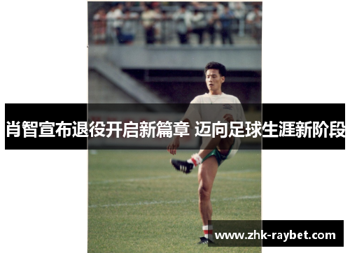 肖智宣布退役开启新篇章 迈向足球生涯新阶段