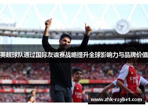 英超球队通过国际友谊赛战略提升全球影响力与品牌价值 英超球队通过国际友谊赛战略提升全球影响力与品牌价值