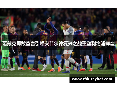 范戴克勇敢宣言引领安菲尔德复兴之战重塑利物浦辉煌