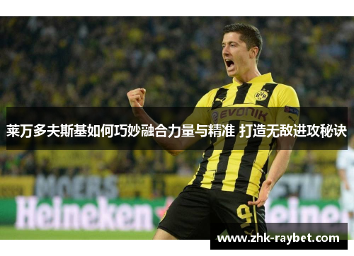 莱万多夫斯基如何巧妙融合力量与精准 打造无敌进攻秘诀