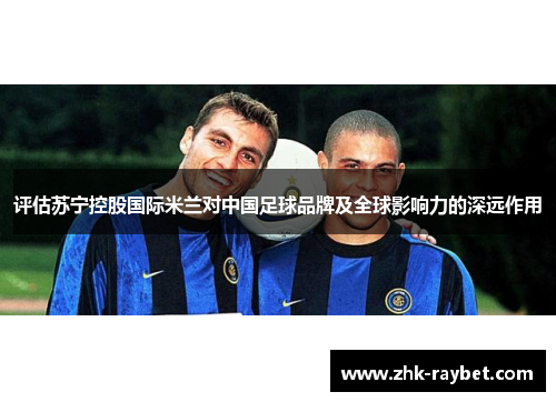 评估苏宁控股国际米兰对中国足球品牌及全球影响力的深远作用 评估苏宁控股国际米兰对中国足球品牌及全球影响力的深远作用