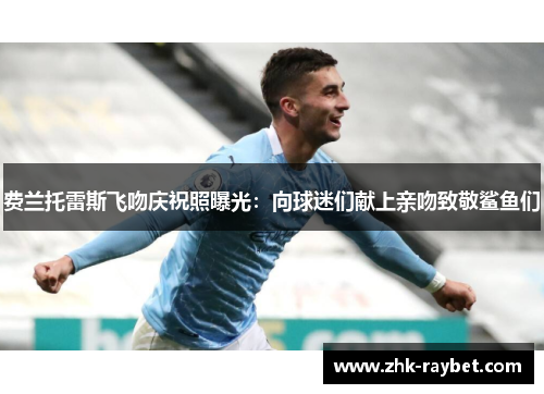 费兰托雷斯飞吻庆祝照曝光：向球迷们献上亲吻致敬鲨鱼们