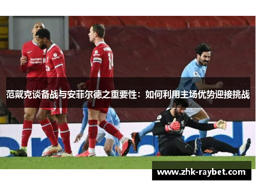 范戴克谈备战与安菲尔德之重要性：如何利用主场优势迎接挑战