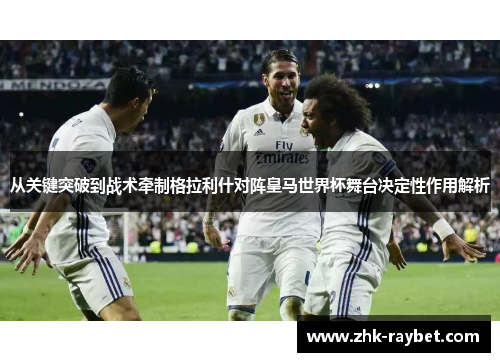 从关键突破到战术牵制格拉利什对阵皇马世界杯舞台决定性作用解析