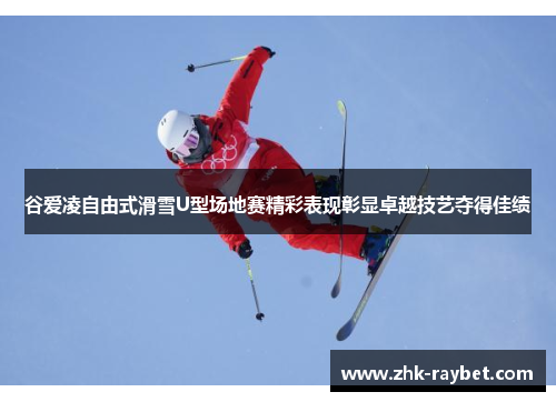 谷爱凌自由式滑雪U型场地赛精彩表现彰显卓越技艺夺得佳绩 谷爱凌自由式滑雪U型场地赛精彩表现彰显卓越技艺夺得佳绩