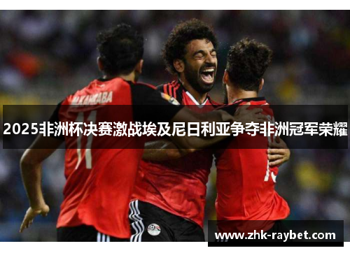 2025非洲杯决赛激战埃及尼日利亚争夺非洲冠军荣耀 2025非洲杯决赛激战埃及尼日利亚争夺非洲冠军荣耀