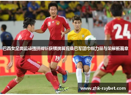 巴西女足奥运顽强拼搏斩获银牌展现桑巴军团巾帼力量与荣耀新篇章