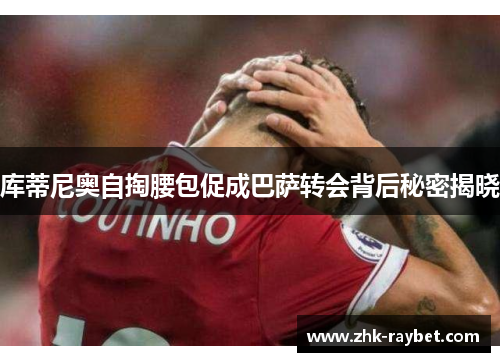 库蒂尼奥自掏腰包促成巴萨转会背后秘密揭晓 库蒂尼奥自掏腰包促成巴萨转会背后秘密揭晓