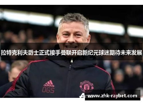 拉特克利夫爵士正式接手曼联开启新纪元球迷期待未来发展