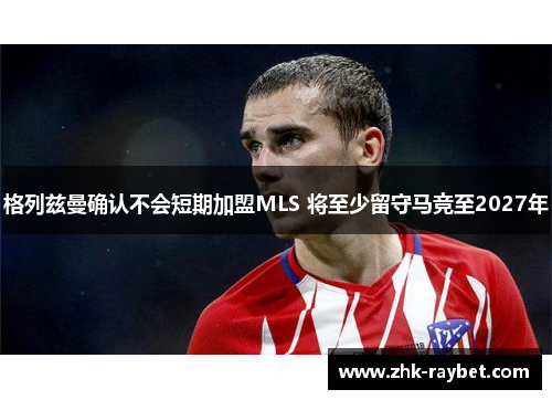 格列兹曼确认不会短期加盟MLS 将至少留守马竞至2027年