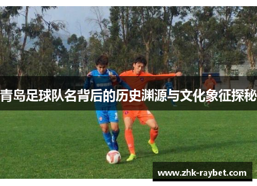 青岛足球队名背后的历史渊源与文化象征探秘 青岛足球队名背后的历史渊源与文化象征探秘