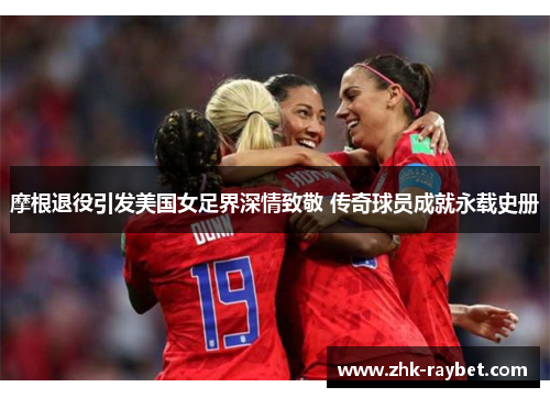 摩根退役引发美国女足界深情致敬 传奇球员成就永载史册 摩根退役引发美国女足界深情致敬 传奇球员成就永载史册